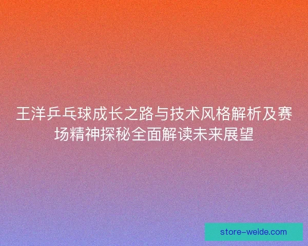 王洋乒乓球成长之路与技术风格解析及赛场精神探秘全面解读未来展望 王洋乒乓球成长之路与技术风格解析及赛场精神探秘全面解读未来展望