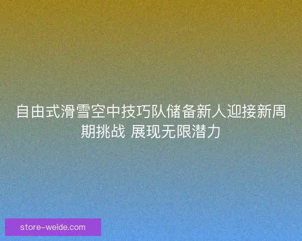 自由式滑雪空中技巧队储备新人迎接新周期挑战 展现无限潜力