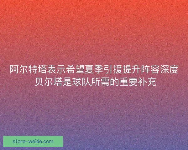 阿尔特塔表示希望夏季引援提升阵容深度 贝尔塔是球队所需的重要补充 阿尔特塔表示希望夏季引援提升阵容深度 贝尔塔是球队所需的重要补充