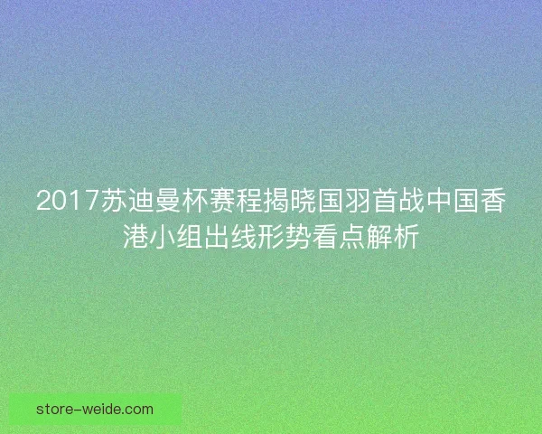 2017苏迪曼杯赛程揭晓国羽首战中国香港小组出线形势看点解析