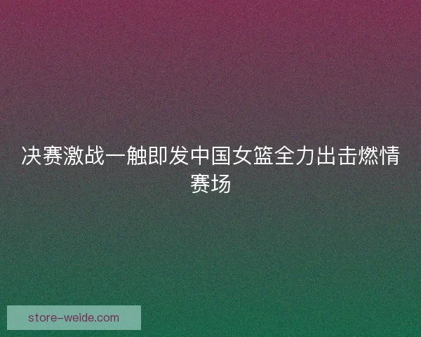 决赛激战一触即发中国女篮全力出击燃情赛场 决赛激战一触即发中国女篮全力出击燃情赛场