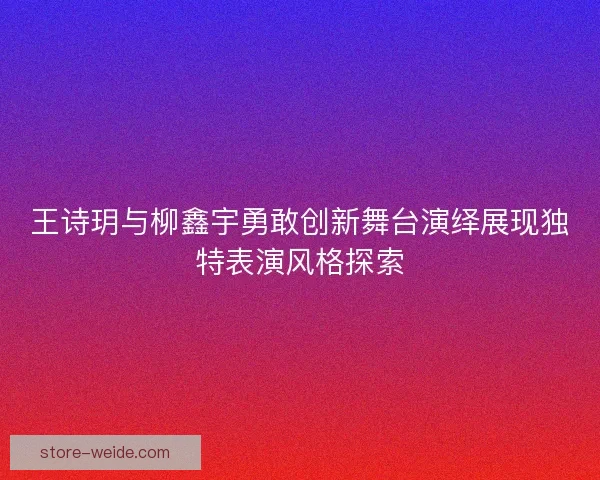 王诗玥与柳鑫宇勇敢创新舞台演绎展现独特表演风格探索