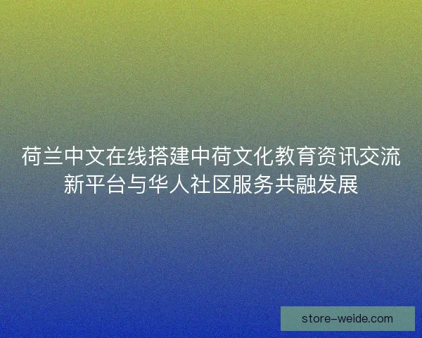 荷兰中文在线搭建中荷文化教育资讯交流新平台与华人社区服务共融发展 荷兰中文在线搭建中荷文化教育资讯交流新平台与华人社区服务共融发展