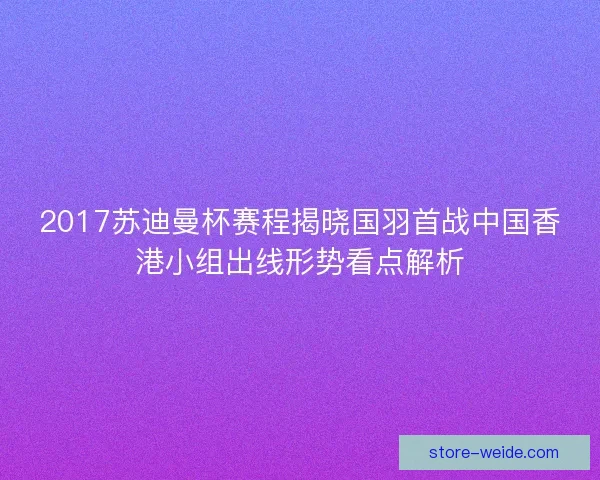 2017苏迪曼杯赛程揭晓国羽首战中国香港小组出线形势看点解析 2017苏迪曼杯赛程揭晓国羽首战中国香港小组出线形势看点解析