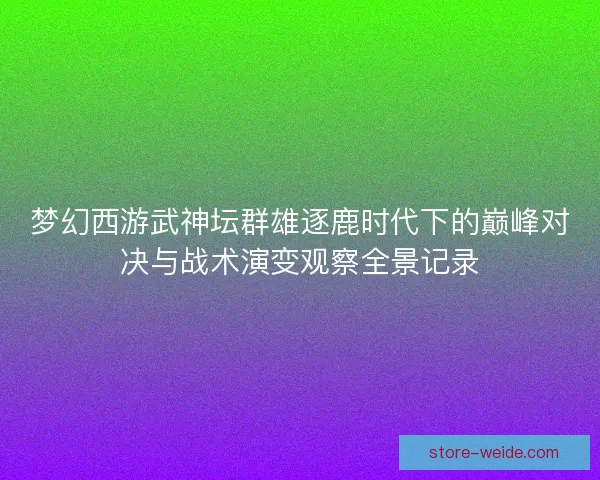 梦幻西游武神坛群雄逐鹿时代下的巅峰对决与战术演变观察全景记录