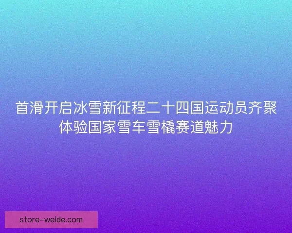 首滑开启冰雪新征程二十四国运动员齐聚体验国家雪车雪橇赛道魅力 首滑开启冰雪新征程二十四国运动员齐聚体验国家雪车雪橇赛道魅力