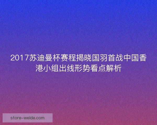 2017苏迪曼杯赛程揭晓国羽首战中国香港小组出线形势看点解析