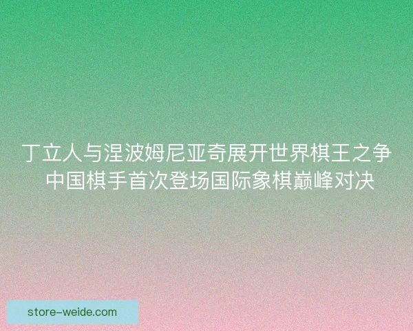 丁立人与涅波姆尼亚奇展开世界棋王之争 中国棋手首次登场国际象棋巅峰对决 丁立人与涅波姆尼亚奇展开世界棋王之争 中国棋手首次登场国际象棋巅峰对决