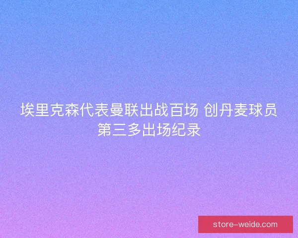 埃里克森代表曼联出战百场 创丹麦球员第三多出场纪录 埃里克森代表曼联出战百场 创丹麦球员第三多出场纪录