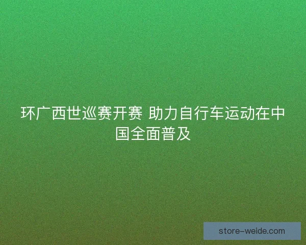环广西世巡赛开赛 助力自行车运动在中国全面普及