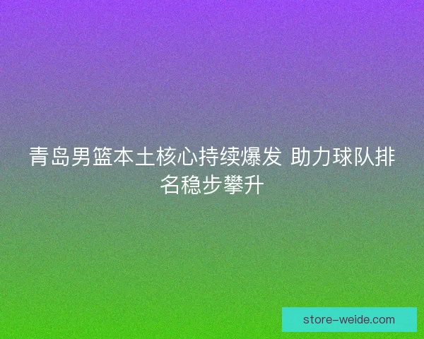 青岛男篮本土核心持续爆发 助力球队排名稳步攀升
