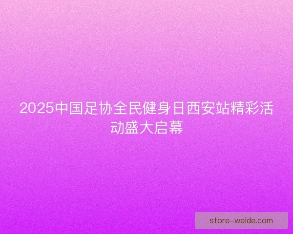 2025中国足协全民健身日西安站精彩活动盛大启幕 2025中国足协全民健身日西安站精彩活动盛大启幕