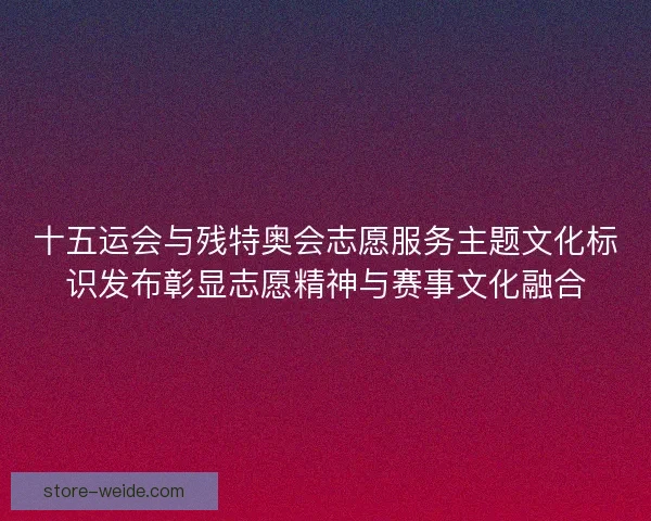十五运会与残特奥会志愿服务主题文化标识发布彰显志愿精神与赛事文化融合 十五运会与残特奥会志愿服务主题文化标识发布彰显志愿精神与赛事文化融合