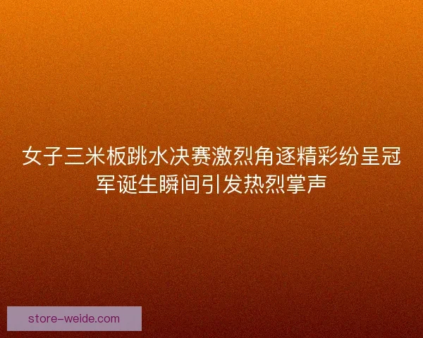 女子三米板跳水决赛激烈角逐精彩纷呈冠军诞生瞬间引发热烈掌声
